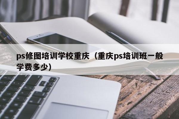 ps修图培训学校重庆（重庆ps培训班一般学费多少）