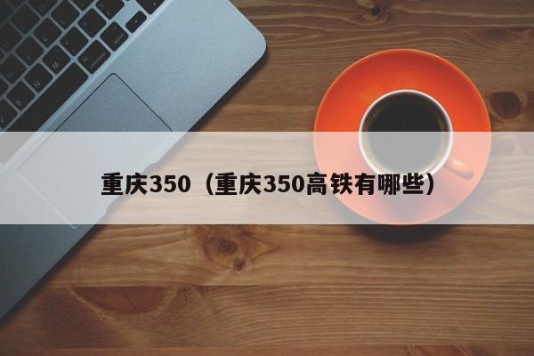 重庆350（重庆350高铁有哪些）