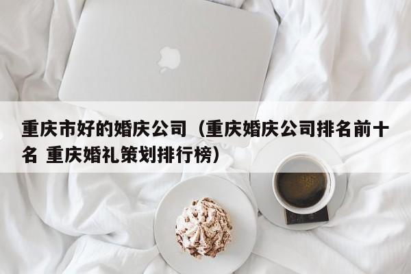 重庆市好的婚庆公司（重庆婚庆公司排名前十名 重庆婚礼策划排行榜）