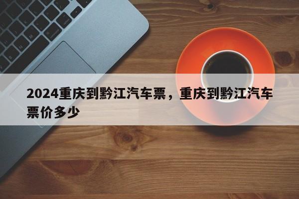 2024重庆到黔江汽车票，重庆到黔江汽车票价多少