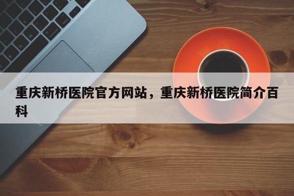 重庆新桥医院官方网站，重庆新桥医院简介百科