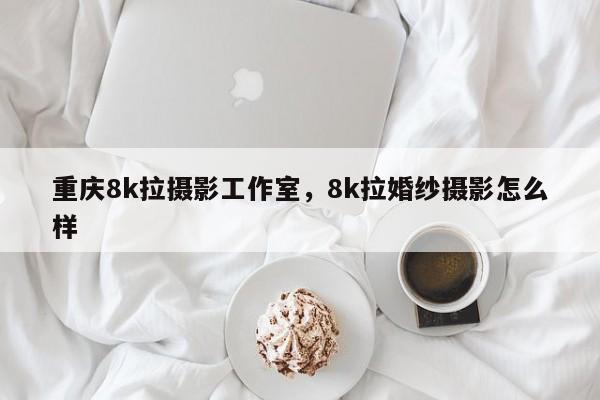 重庆8k拉摄影工作室，8k拉婚纱摄影怎么样