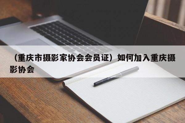 （重庆市摄影家协会会员证）如何加入重庆摄影协会