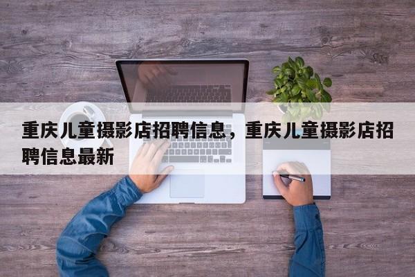 重庆儿童摄影店招聘信息，重庆儿童摄影店招聘信息最新