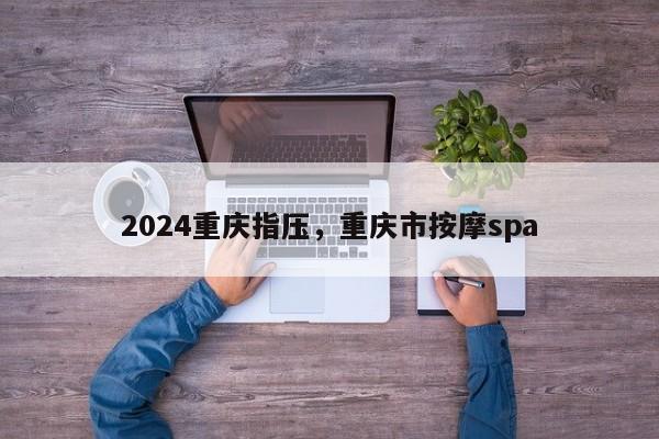 2024重庆指压，重庆市按摩spa