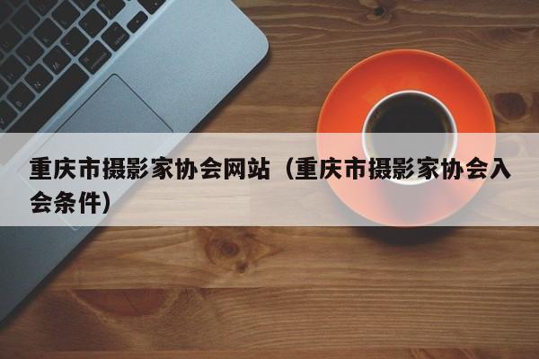 重庆市摄影家协会网站（重庆市摄影家协会入会条件）