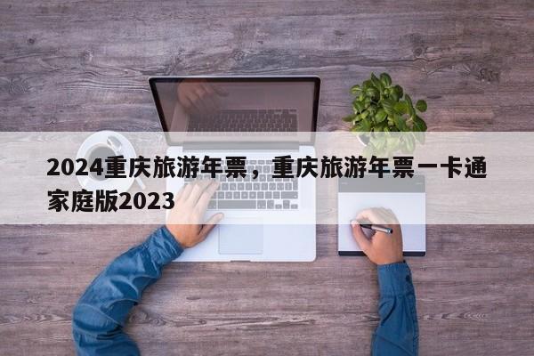 2024重庆旅游年票，重庆旅游年票一卡通家庭版2023