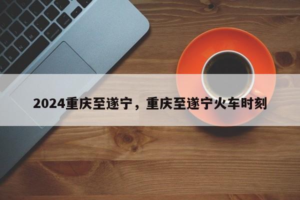 2024重庆至遂宁，重庆至遂宁火车时刻