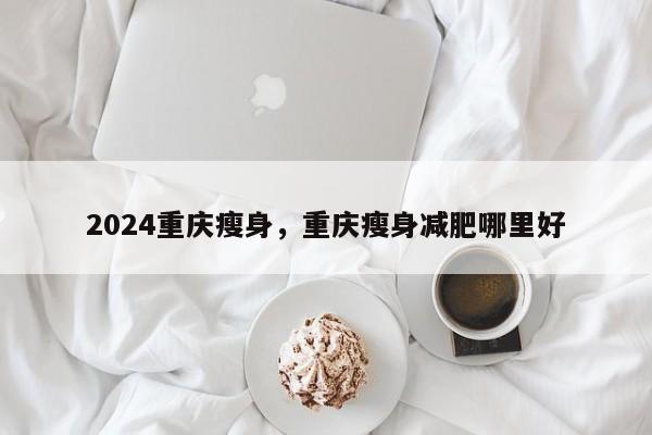 2024重庆瘦身，重庆瘦身减肥哪里好