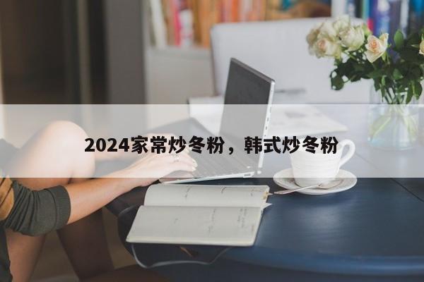 2024家常炒冬粉，韩式炒冬粉