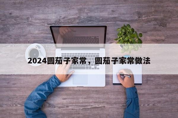 2024圆茄子家常，圆茄子家常做法