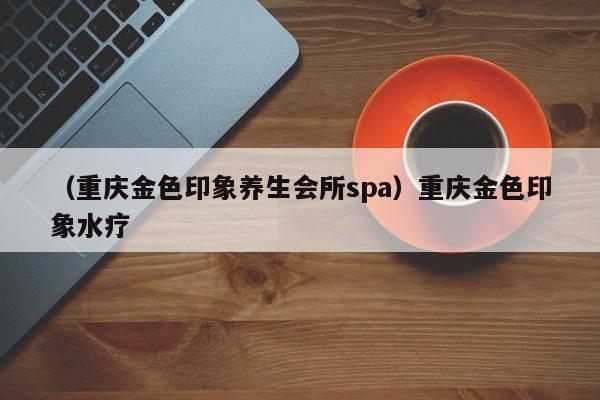 （重庆金色印象养生会所spa）重庆金色印象水疗