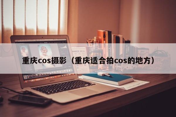 重庆cos摄影（重庆适合拍cos的地方）