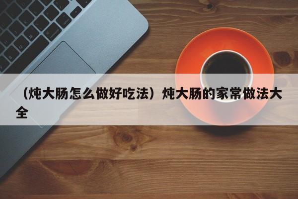 （炖大肠怎么做好吃法）炖大肠的家常做法大全