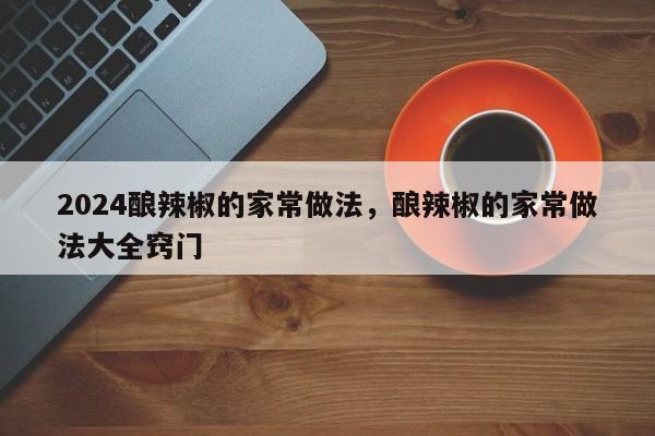 2024酿辣椒的家常做法，酿辣椒的家常做法大全窍门