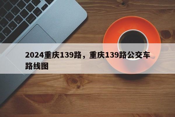 2024重庆139路，重庆139路公交车路线图