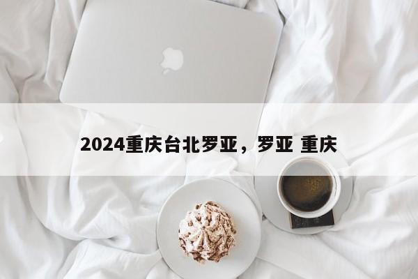 2024重庆台北罗亚，罗亚 重庆