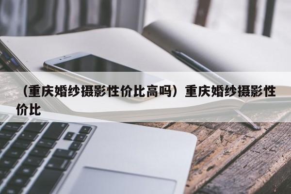 （重庆婚纱摄影性价比高吗）重庆婚纱摄影性价比