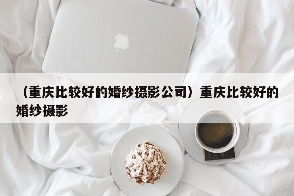 （重庆比较好的婚纱摄影公司）重庆比较好的婚纱摄影