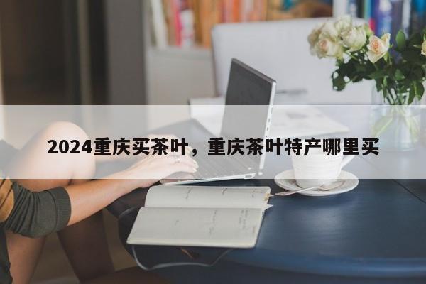 2024重庆买茶叶，重庆茶叶特产哪里买