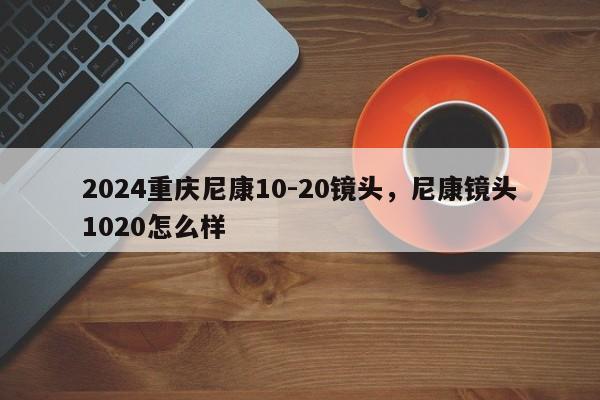 2024重庆尼康10-20镜头，尼康镜头1020怎么样