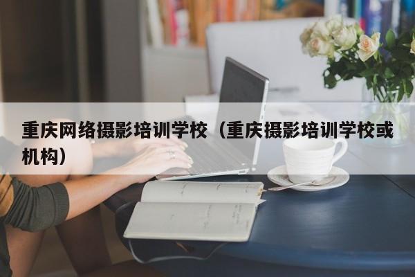 重庆网络摄影培训学校（重庆摄影培训学校或机构）