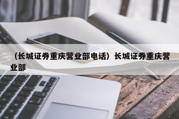 （长城证券重庆营业部电话）长城证券重庆营业部