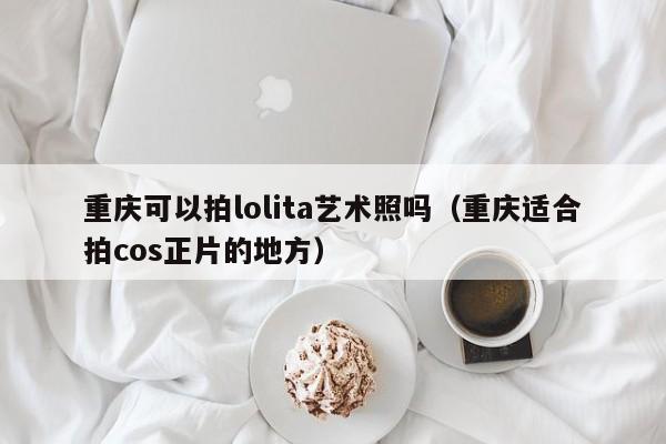 重庆可以拍lolita艺术照吗（重庆适合拍cos正片的地方）