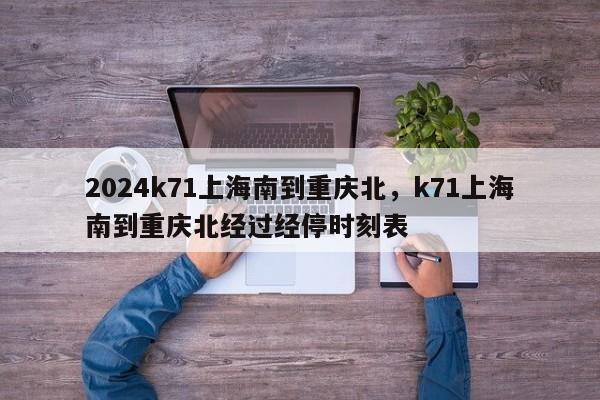 2024k71上海南到重庆北，k71上海南到重庆北经过经停时刻表