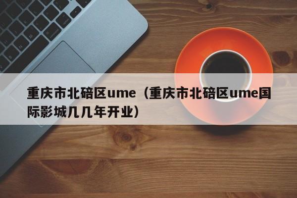 重庆市北碚区ume（重庆市北碚区ume国际影城几几年开业）