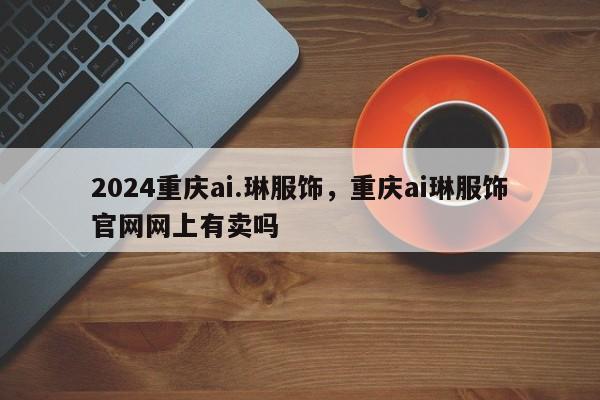 2024重庆ai.琳服饰，重庆ai琳服饰官网网上有卖吗