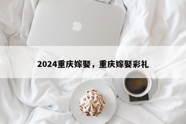 2024重庆嫁娶，重庆嫁娶彩礼