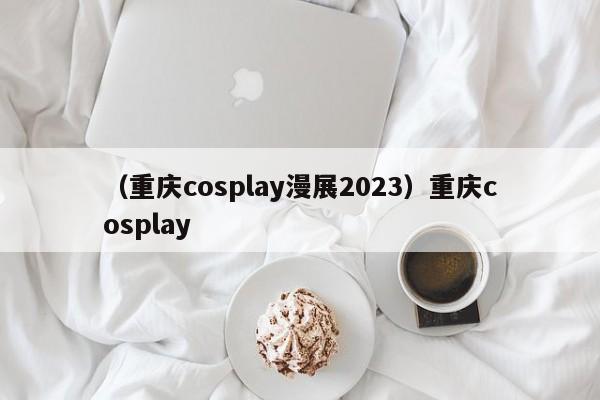 （重庆cosplay漫展2023）重庆cosplay