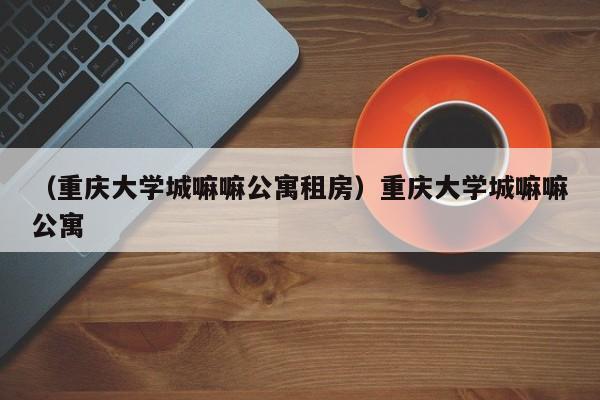 （重庆大学城嘛嘛公寓租房）重庆大学城嘛嘛公寓