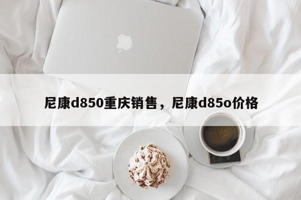 尼康d850重庆销售，尼康d85o价格