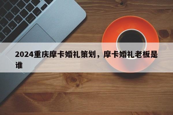 2024重庆摩卡婚礼策划，摩卡婚礼老板是谁