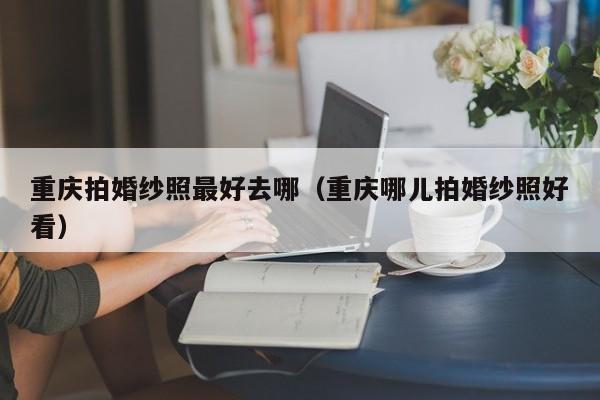 重庆拍婚纱照最好去哪（重庆哪儿拍婚纱照好看）