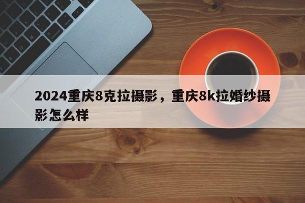 2024重庆8克拉摄影，重庆8k拉婚纱摄影怎么样