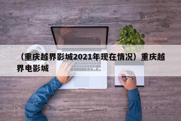 （重庆越界影城2021年现在情况）重庆越界电影城