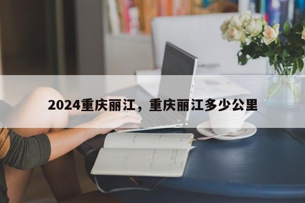 2024重庆丽江，重庆丽江多少公里