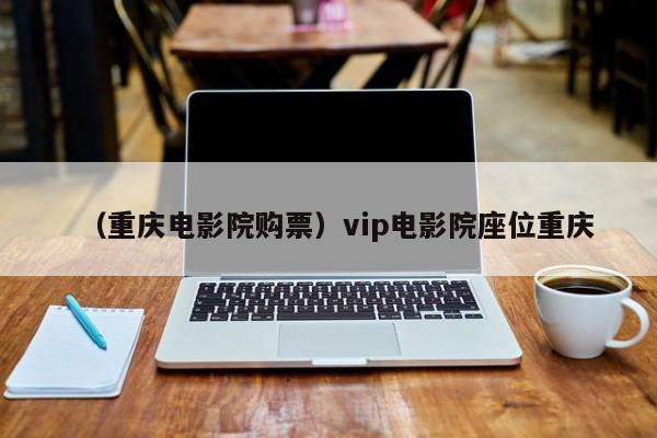 （重庆电影院购票）vip电影院座位重庆