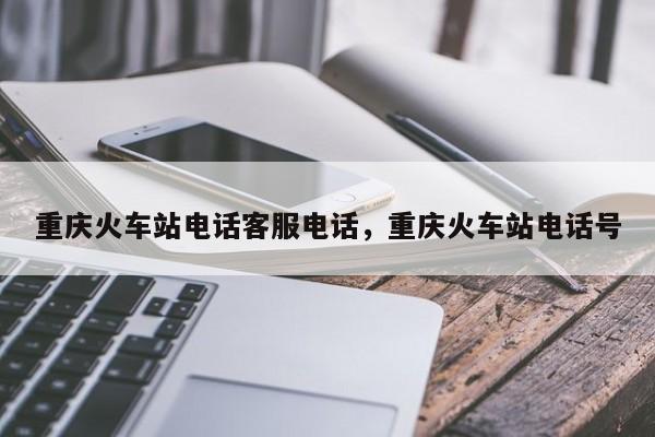 重庆火车站电话客服电话，重庆火车站电话号