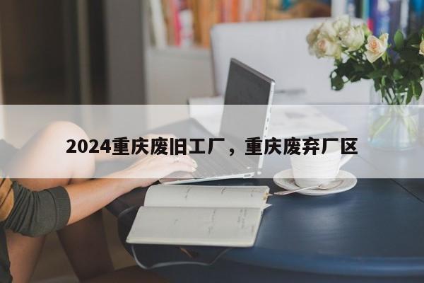 2024重庆废旧工厂，重庆废弃厂区