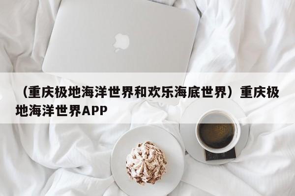 （重庆极地海洋世界和欢乐海底世界）重庆极地海洋世界APP