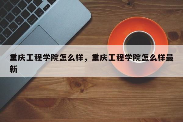 重庆工程学院怎么样，重庆工程学院怎么样最新