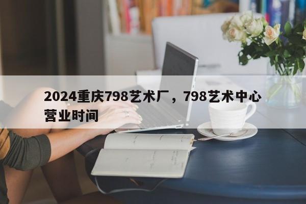 2024重庆798艺术厂，798艺术中心营业时间