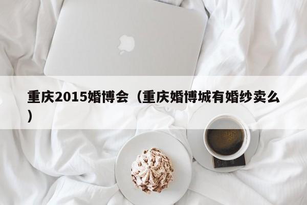 重庆2015婚博会（重庆婚博城有婚纱卖么）