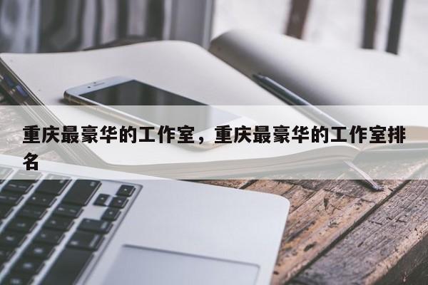 重庆最豪华的工作室，重庆最豪华的工作室排名