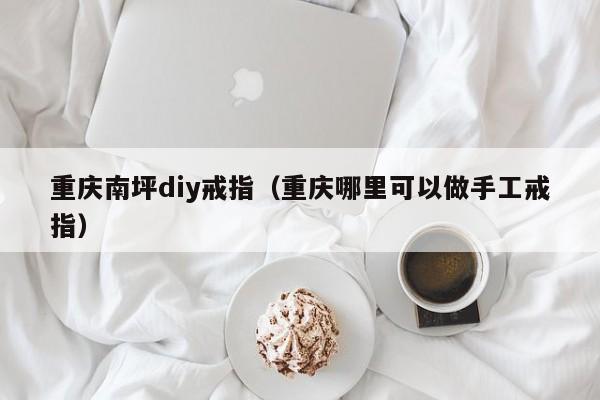 重庆南坪diy戒指（重庆哪里可以做手工戒指）