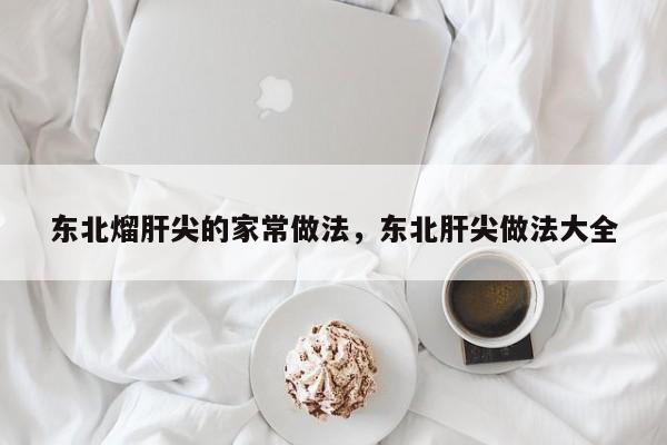 东北熘肝尖的家常做法，东北肝尖做法大全